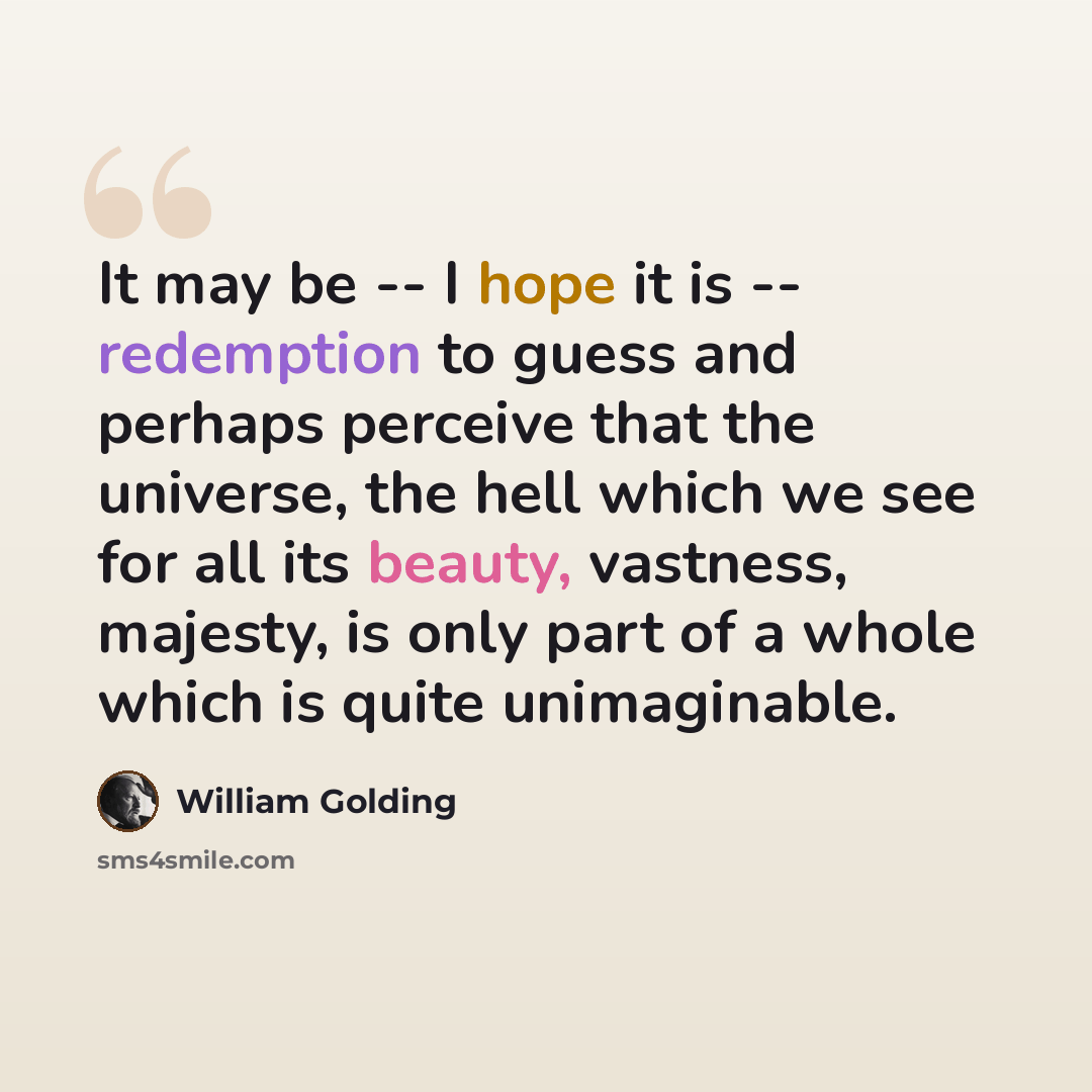 “It may be -- I hope it is -- redemption to guess and perhaps perceive that the universe, the hell which we see for all its beauty, vastness, majesty, is only part of a whole which is quite unimaginable.” quote by William Golding