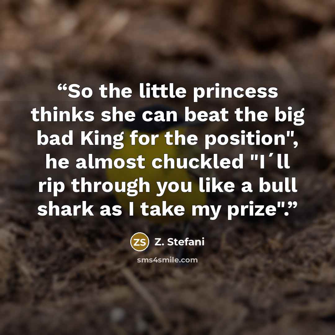 “So the little princess thinks she can beat the big bad King for the position", he almost chuckled "I´ll rip through you like a bull shark as I take my prize".” quote by Z. Stefani