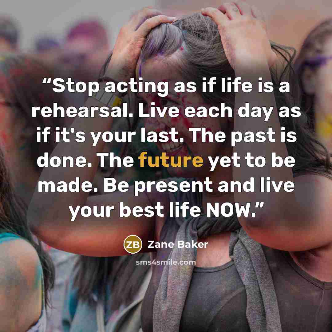“Stop acting as if life is a rehearsal. Live each day as if it's your last. The past is done. The future yet to be made. Be present and live your best life NOW.” quote by Zane Baker