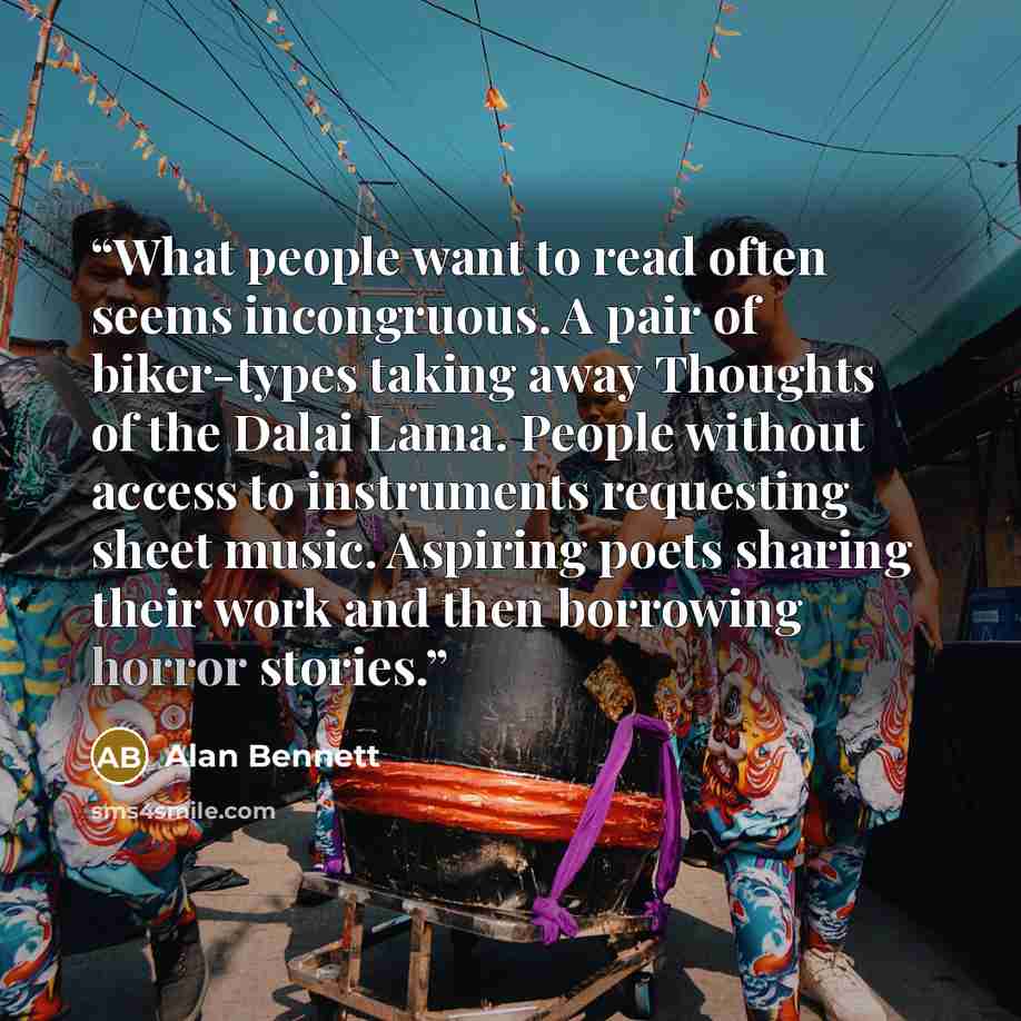 “What people want to read often seems incongruous. A pair of biker-types taking away Thoughts of the Dalai Lama. People without access to instruments requesting sheet music. Aspiring poets sharing their work and then borrowing horror stories.” quote by Alan Bennett