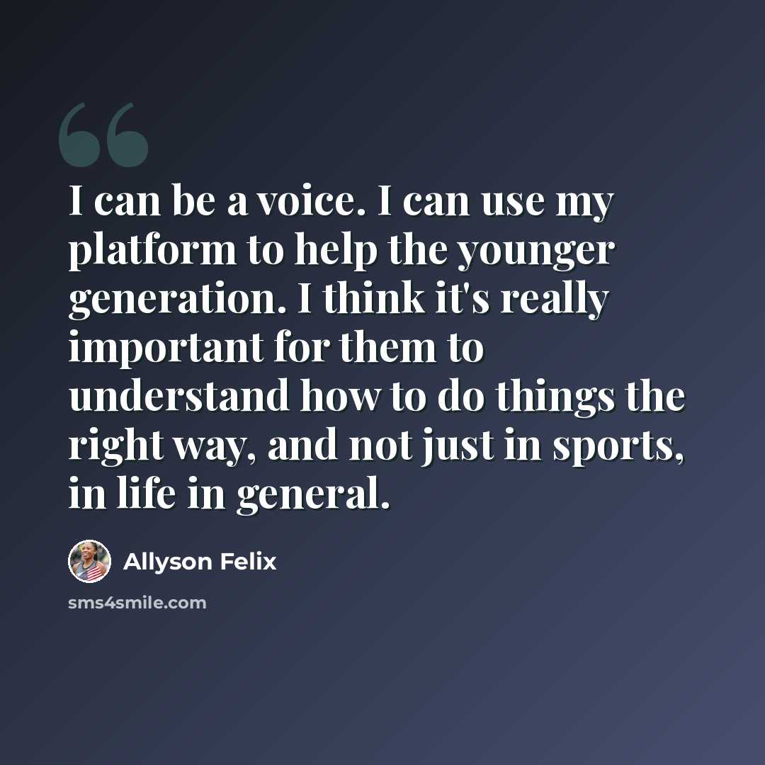 “I can be a voice. I can use my platform to help the younger generation. I think it's really important for them to understand how to do things the right way, and not just in sports, in life in general.” quote by Allyson Felix