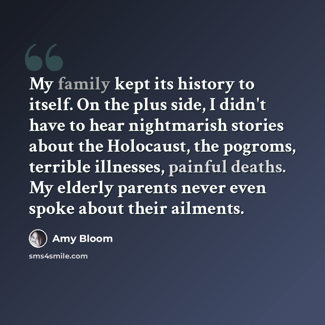 “My family kept its history to itself. On the plus side, I didn't have to hear nightmarish stories about the Holocaust, the pogroms, terrible illnesses, painful deaths. My elderly parents never even spoke about their ailments.” quote by Amy Bloom