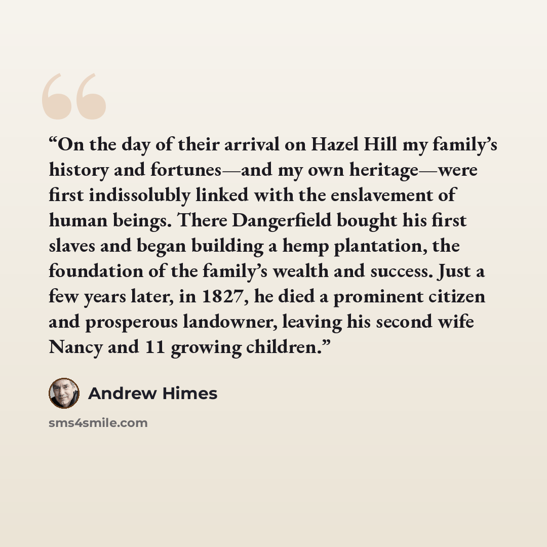 “On the day of their arrival on Hazel Hill my family’s history and fortunes—and my own heritage—were first indissolubly linked with the enslavement of human beings. There Dangerfield bought his first slaves and began building a hemp plantation, the foundation of the family’s wealth and success…” quote by Andrew Himes