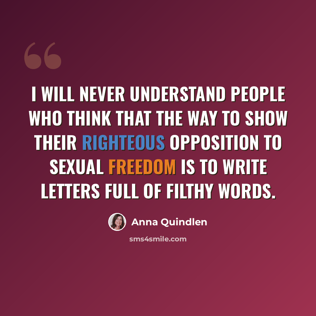 “I will never understand people who think that the way to show their righteous opposition to sexual freedom is to write letters full of filthy words.” quote by Anna Quindlen