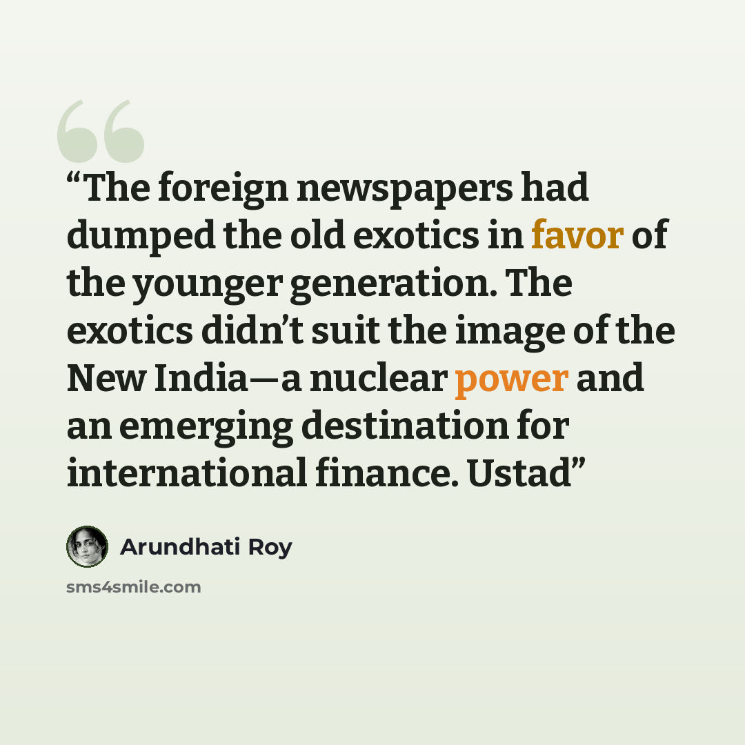 “The foreign newspapers had dumped the old exotics in favor of the younger generation. The exotics didn’t suit the image of the New India—a nuclear power and an emerging destination for international finance. Ustad” quote by Arundhati Roy