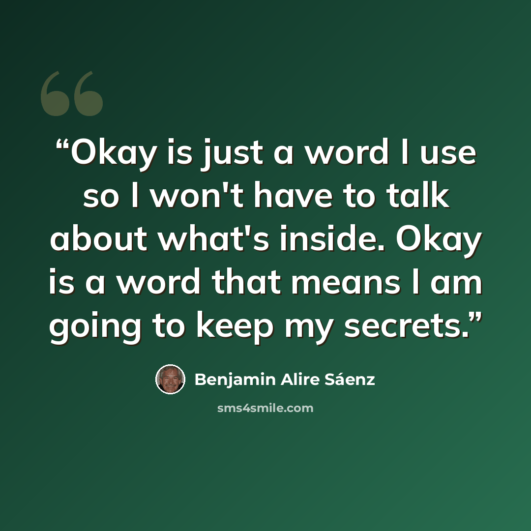 “Okay is just a word I use so I won't have to talk about what's inside. Okay is a word that means I am going to keep my secrets.” quote by Benjamin Alire Sáenz