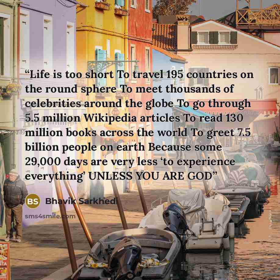 “Life is too short To travel 195 countries on the round sphere To meet thousands of celebrities around the globe To go through 5.5 million Wikipedia articles To read 130 million books across the world To greet 7.5 billion people on earth Because some 29,000 days are very less ‘to experience…” quote by Bhavik Sarkhedi