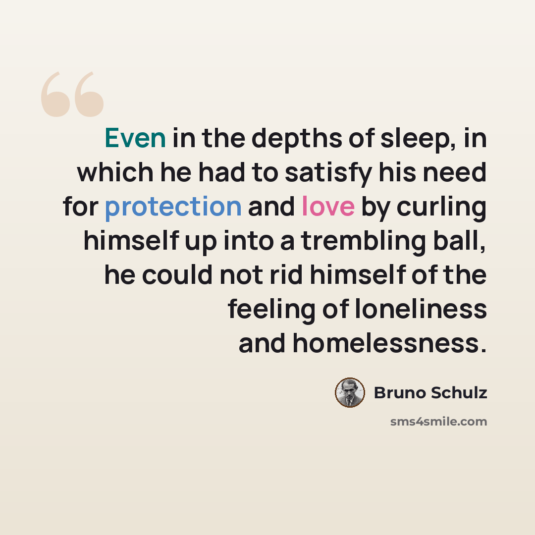 “Even in the depths of sleep, in which he had to satisfy his need for protection and love by curling himself up into a trembling ball, he could not rid himself of the feeling of loneliness and homelessness.” quote by Bruno Schulz