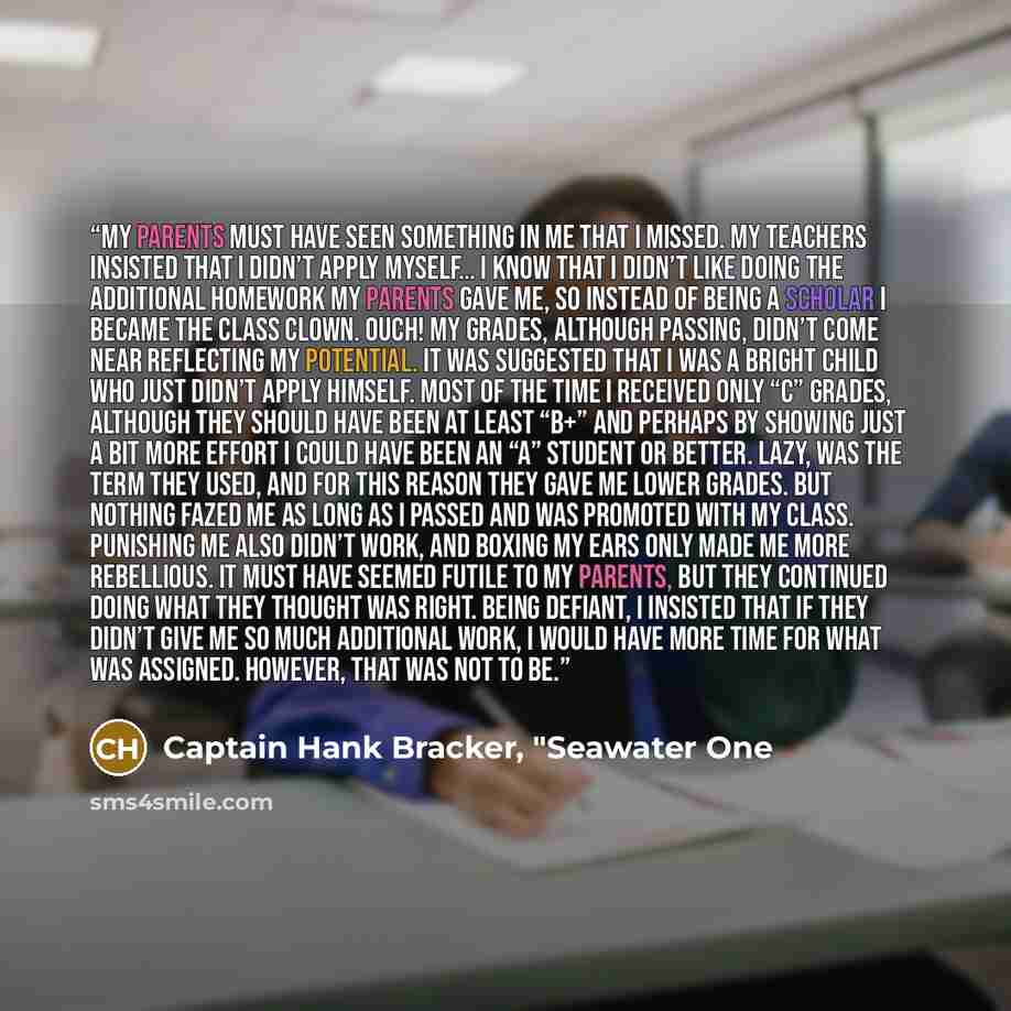 “My parents must have seen something in me that I missed. My teachers insisted that I didn’t apply myself… I know that I didn’t like doing the additional homework my parents gave me, so instead of being a scholar I became the class clown. Ouch! My grades, although passing, didn’t come near…” quote by Captain Hank Bracker, "Seawater One