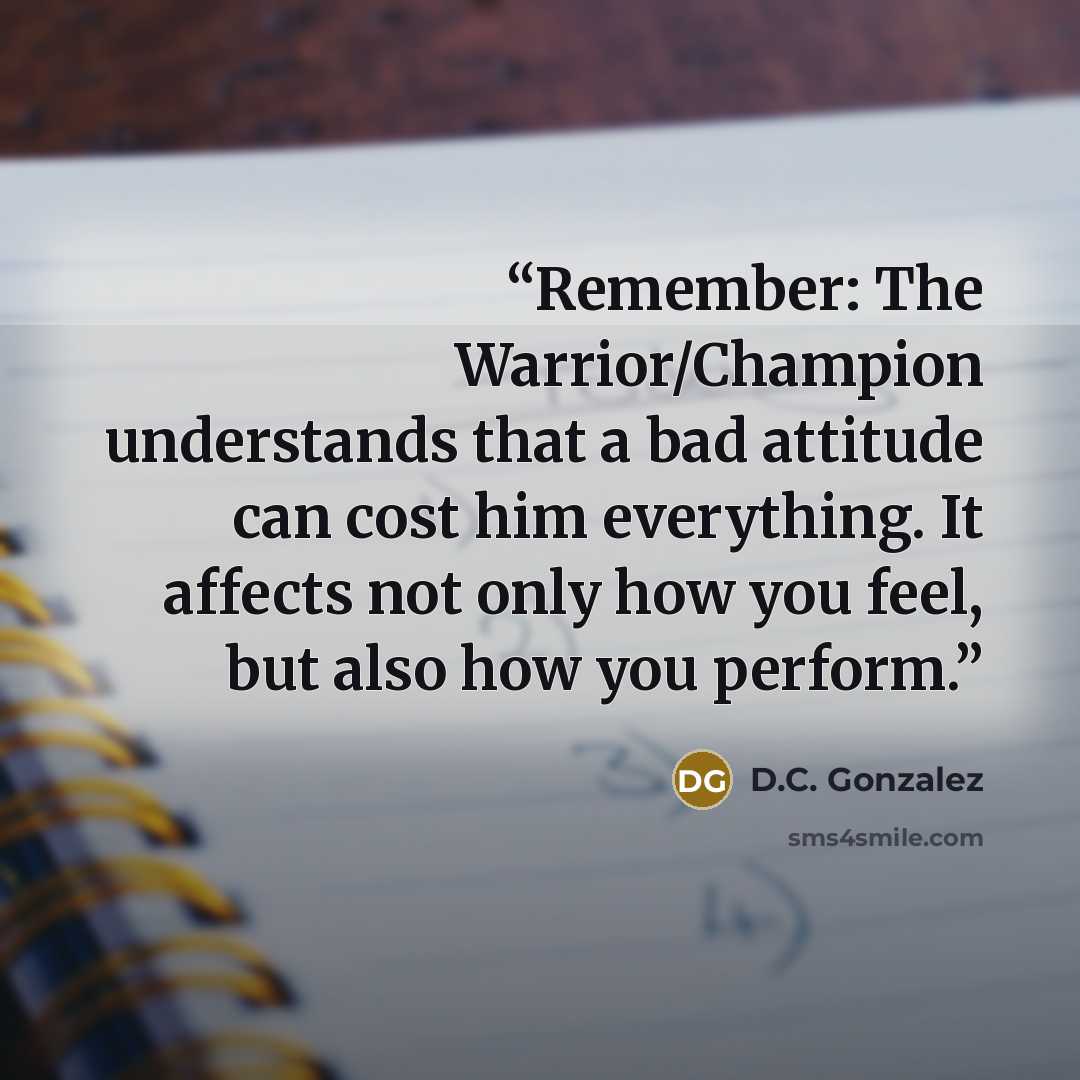“Remember: The Warrior/Champion understands that a bad attitude can cost him everything. It affects not only how you feel, but also how you perform.” quote by D.C. Gonzalez