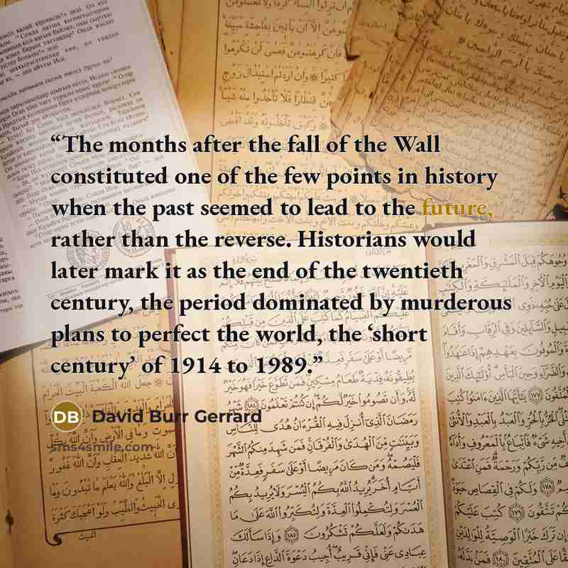 “The months after the fall of the Wall constituted one of the few points in history when the past seemed to lead to the future, rather than the reverse. Historians would later mark it as the end of the twentieth century, the period dominated by murderous plans to perfect the world, the ‘short…” quote by David Burr Gerrard