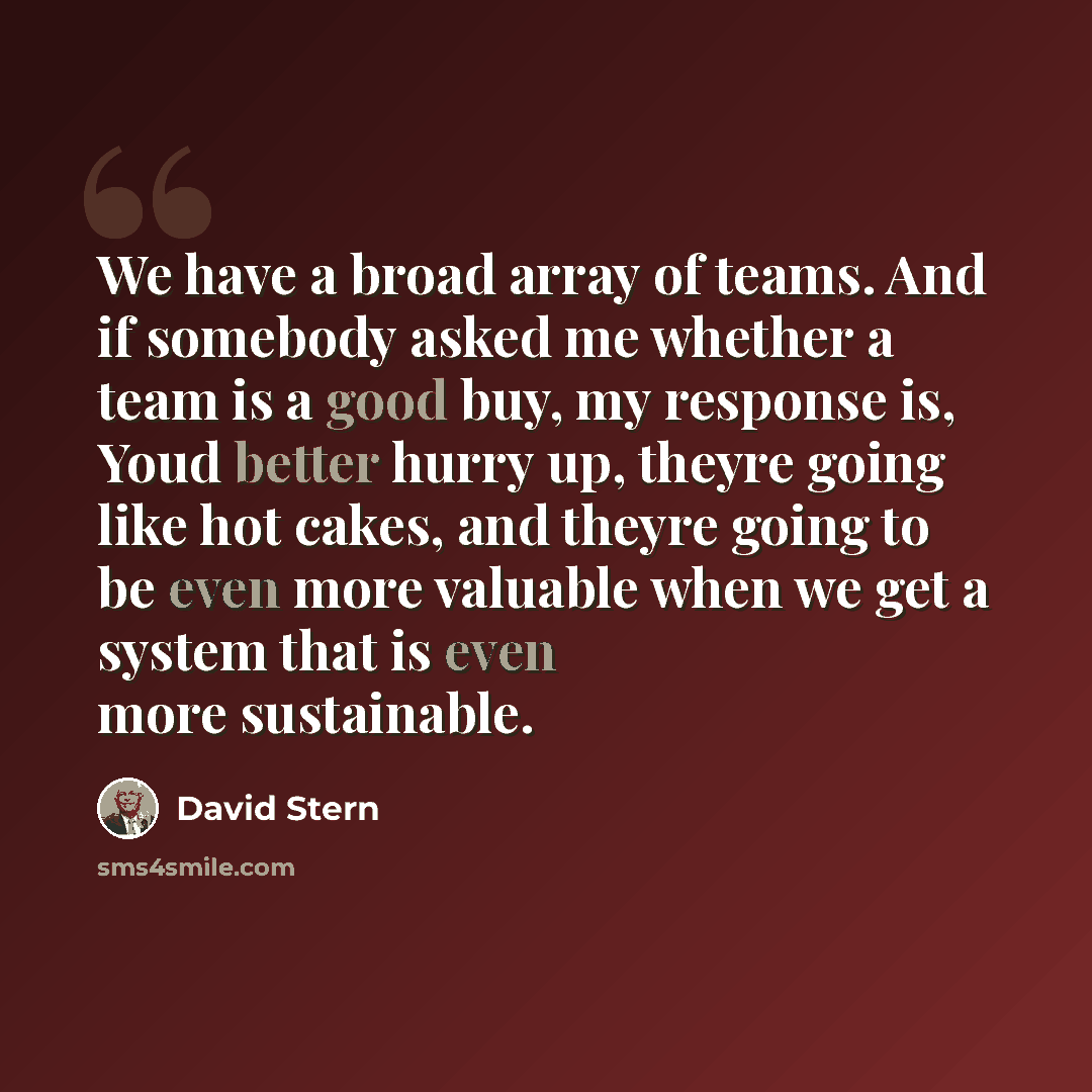 “We have a broad array of teams. And if somebody asked me whether a team is a good buy, my response is, Youd better hurry up, theyre going like hot cakes, and theyre going to be even more valuable when we get a system that is even more sustainable.” quote by David Stern