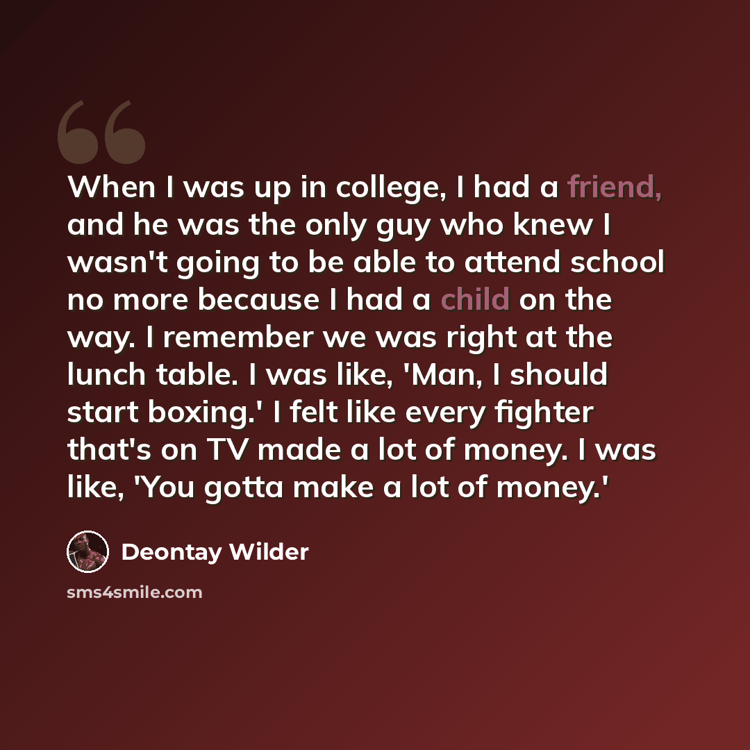“When I was up in college, I had a friend, and he was the only guy who knew I wasn't going to be able to attend school no more because I had a child on the way. I remember we was right at the lunch table. I was like, 'Man, I should start boxing.' I felt like every fighter that's on TV made a lot of…” quote by Deontay Wilder