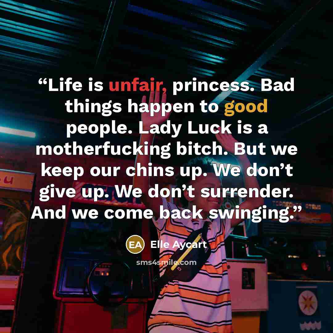 “Life is unfair, princess. Bad things happen to good people. Lady Luck is a motherfucking bitch. But we keep our chins up. We don’t give up. We don’t surrender. And we come back swinging.” quote by Elle Aycart