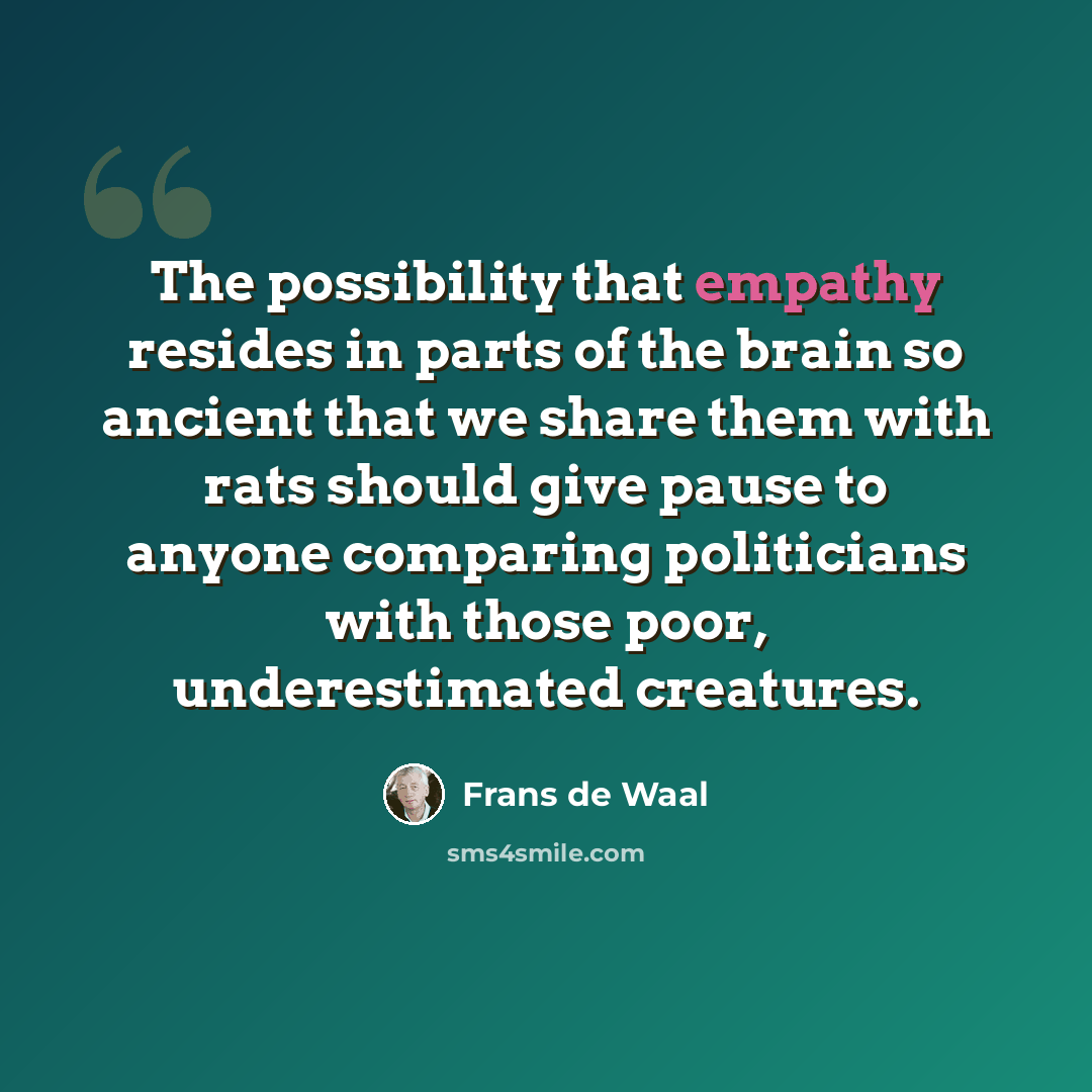 “The possibility that empathy resides in parts of the brain so ancient that we share them with rats should give pause to anyone comparing politicians with those poor, underestimated creatures.” quote by Frans de Waal