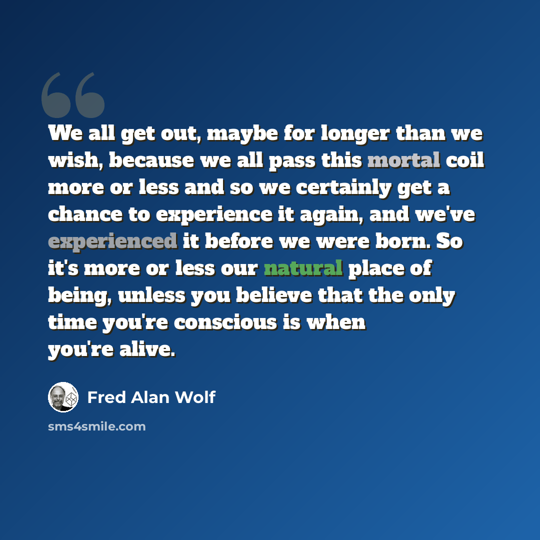 “We all get out, maybe for longer than we wish, because we all pass this mortal coil more or less and so we certainly get a chance to experience it again, and we've experienced it before we were born. So it's more or less our natural place of being, unless you believe that the only time you're…” quote by Fred Alan Wolf