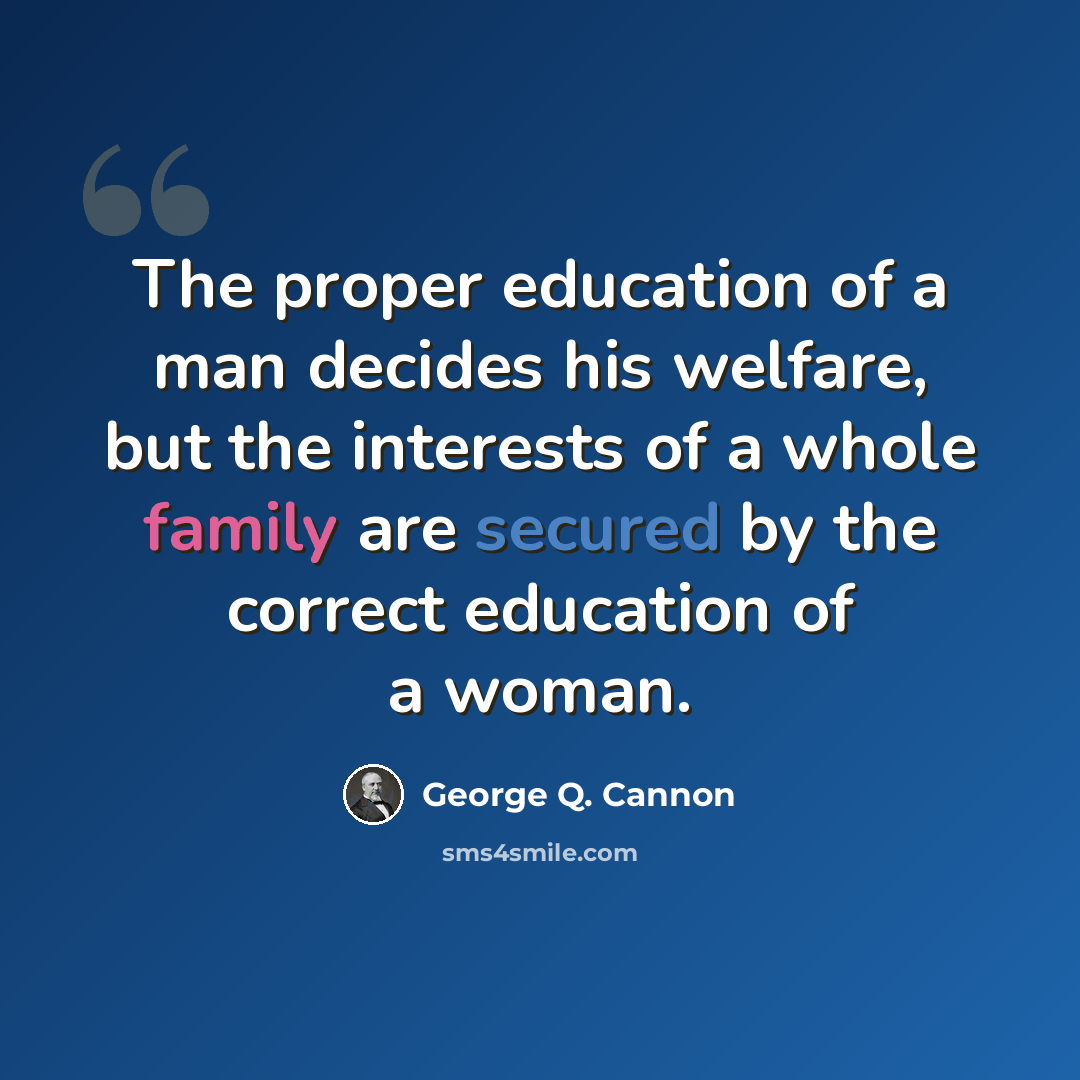 “The proper education of a man decides his welfare, but the interests of a whole family are secured by the correct education of a woman.” quote by George Q. Cannon