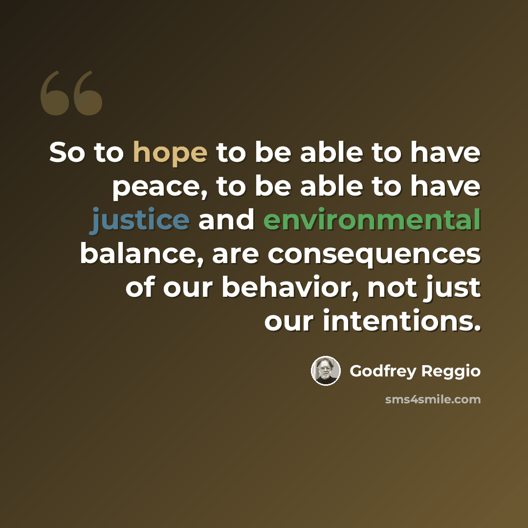 “So to hope to be able to have peace, to be able to have justice and environmental balance, are consequences of our behavior, not just our intentions.” quote by Godfrey Reggio