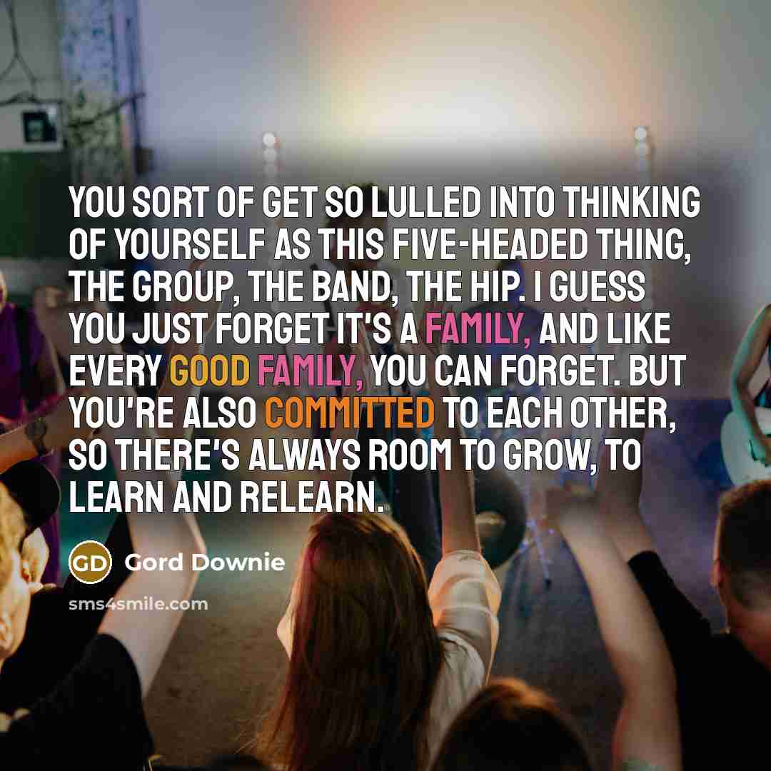 “You sort of get so lulled into thinking of yourself as this five-headed thing, the group, the band, The Hip. I guess you just forget it's a family, and like every good family, you can forget. But you're also committed to each other, so there's always room to grow, to learn and relearn.” quote by Gord Downie