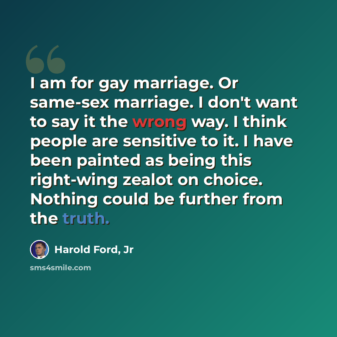 “I am for gay marriage. Or same-sex marriage. I don't want to say it the wrong way. I think people are sensitive to it. I have been painted as being this right-wing zealot on choice. Nothing could be further from the truth.” quote by Harold Ford, Jr