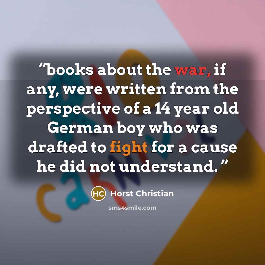 “books about the war, if any, were written from the perspective of a 14 year old German boy who was drafted to fight for a cause he did not understand.” quote by Horst Christian