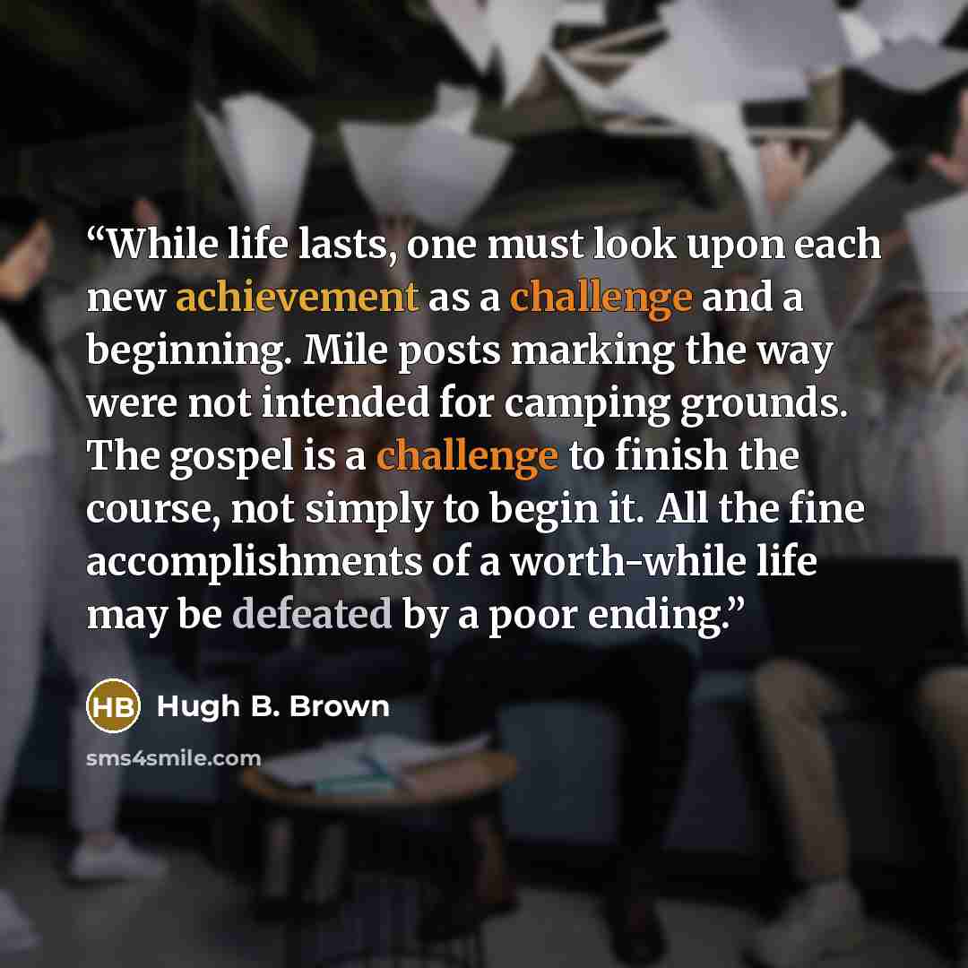 “While life lasts, one must look upon each new achievement as a challenge and a beginning. Mile posts marking the way were not intended for camping grounds. The gospel is a challenge to finish the course, not simply to begin it. All the fine accomplishments of a worth-while life may be defeated by…” quote by Hugh B. Brown