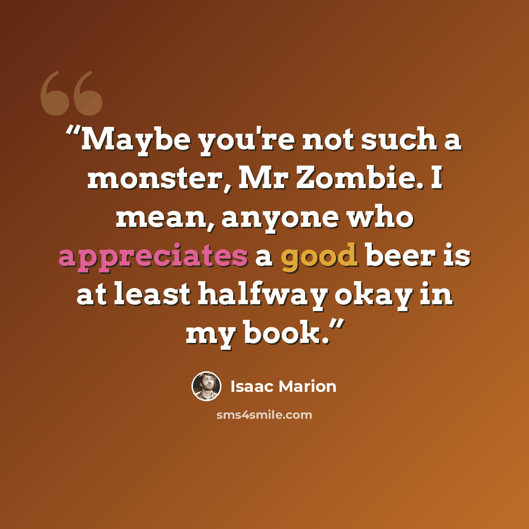 “Maybe you're not such a monster, Mr Zombie. I mean, anyone who appreciates a good beer is at least halfway okay in my book.” quote by Isaac Marion