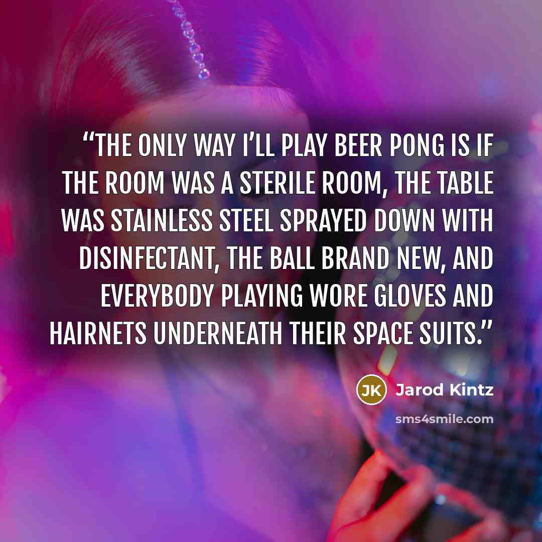 “The only way I’ll play beer pong is if the room was a sterile room, the table was stainless steel sprayed down with disinfectant, the ball brand new, and everybody playing wore gloves and hairnets underneath their space suits.” quote by Jarod Kintz