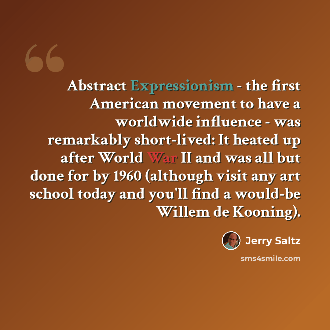 “Abstract Expressionism - the first American movement to have a worldwide influence - was remarkably short-lived: It heated up after World War II and was all but done for by 1960 (although visit any art school today and you'll find a would-be Willem de Kooning).” quote by Jerry Saltz