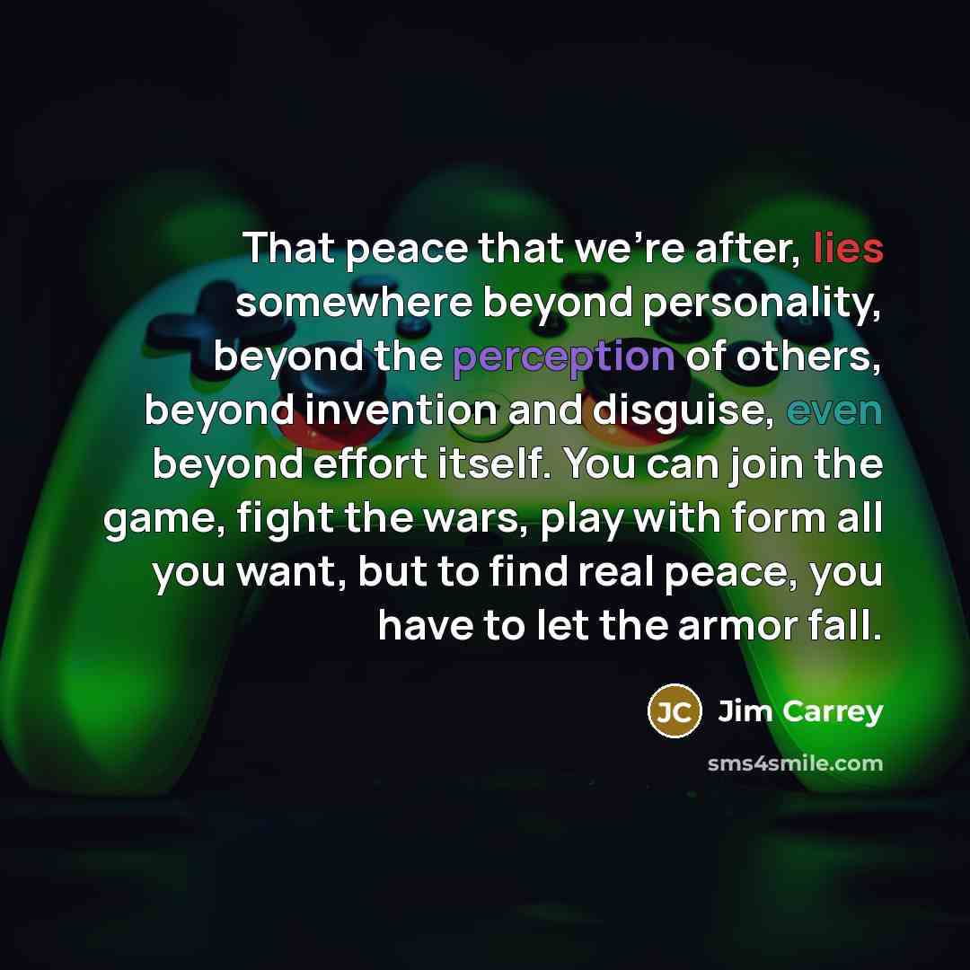 “That peace that we're after, lies somewhere beyond personality, beyond the perception of others, beyond invention and disguise, even beyond effort itself. You can join the game, fight the wars, play with form all you want, but to find real peace, you have to let the armor fall.” quote by Jim Carrey