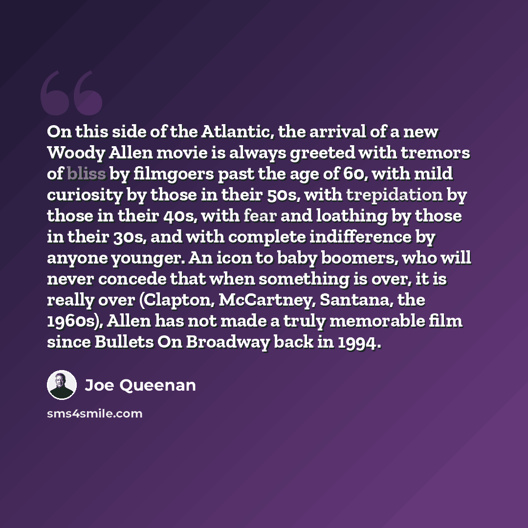 “On this side of the Atlantic, the arrival of a new Woody Allen movie is always greeted with tremors of bliss by filmgoers past the age of 60, with mild curiosity by those in their 50s, with trepidation by those in their 40s, with fear and loathing by those in their 30s, and with complete…” quote by Joe Queenan