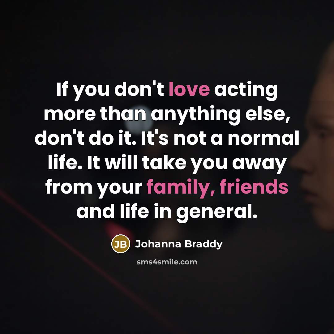 “If you don't love acting more than anything else, don't do it. It's not a normal life. It will take you away from your family, friends and life in general.” quote by Johanna Braddy