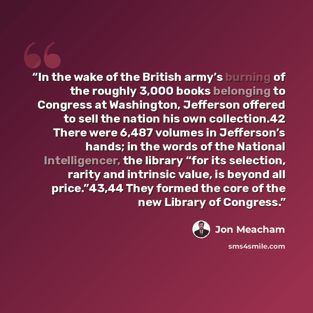 “In the wake of the British army’s burning of the roughly 3,000 books belonging to Congress at Washington, Jefferson offered to sell the nation his own collection.42 There were 6,487 volumes in Jefferson’s hands; in the words of the National Intelligencer, the library “for its selection, rarity and…” quote by Jon Meacham