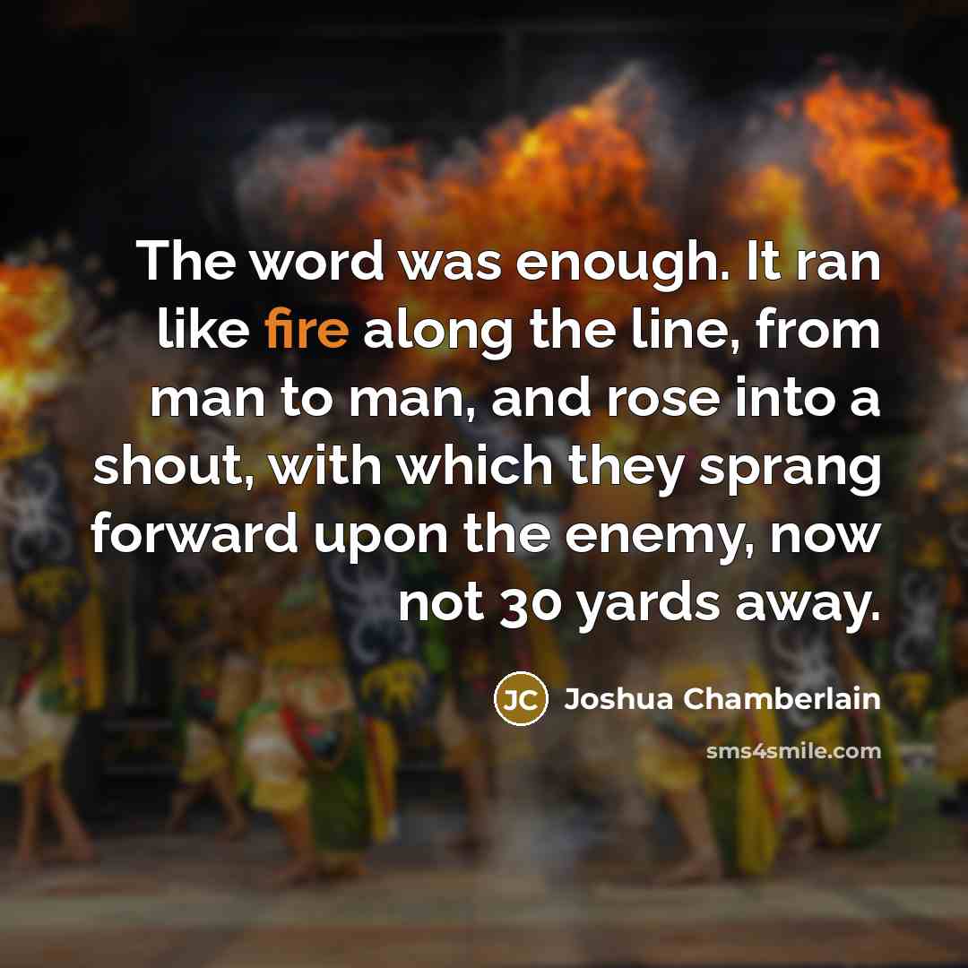 “The word was enough. It ran like fire along the line, from man to man, and rose into a shout, with which they sprang forward upon the enemy, now not 30 yards away.” quote by Joshua Chamberlain