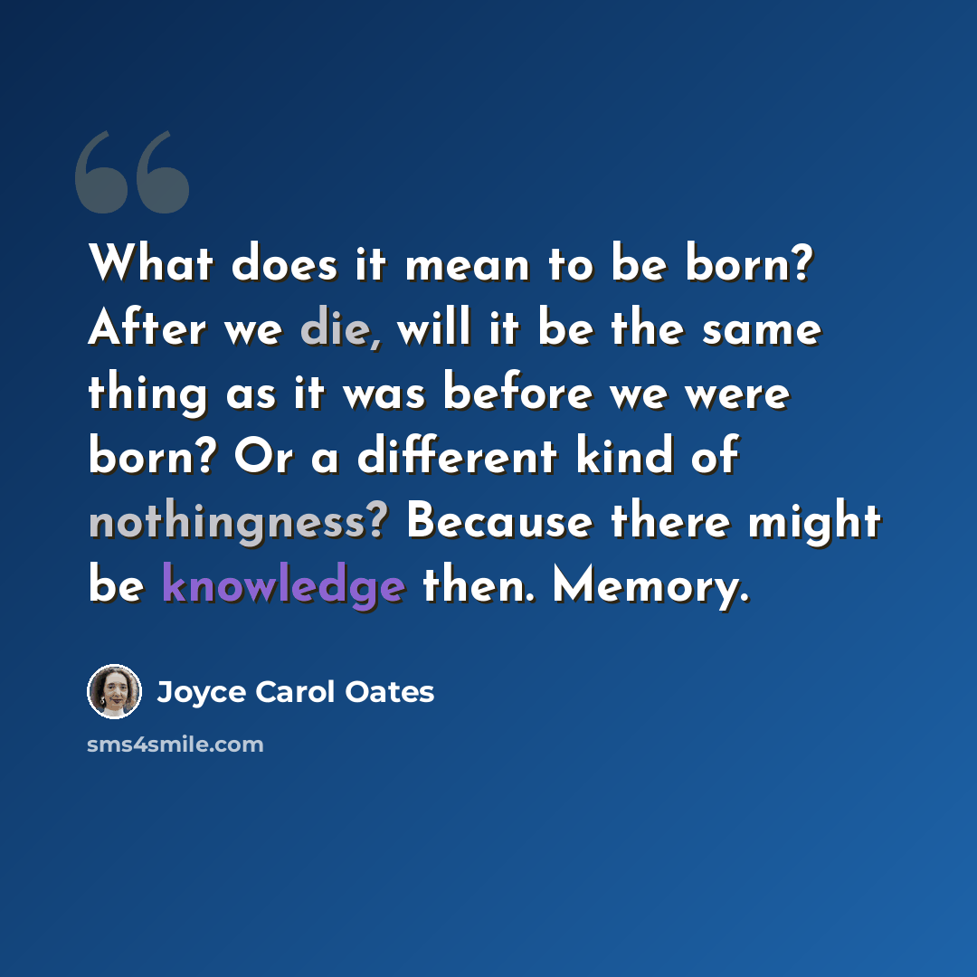 “What does it mean to be born? After we die, will it be the same thing as it was before we were born? Or a different kind of nothingness? Because there might be knowledge then. Memory.” quote by Joyce Carol Oates
