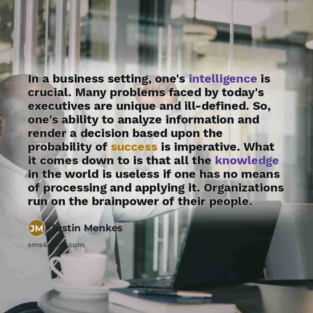 “In a business setting, one's intelligence is crucial. Many problems faced by today's executives are unique and ill-defined. So, one's ability to analyze information and render a decision based upon the probability of success is imperative. What it comes down to is that all the knowledge in the…” quote by Justin Menkes
