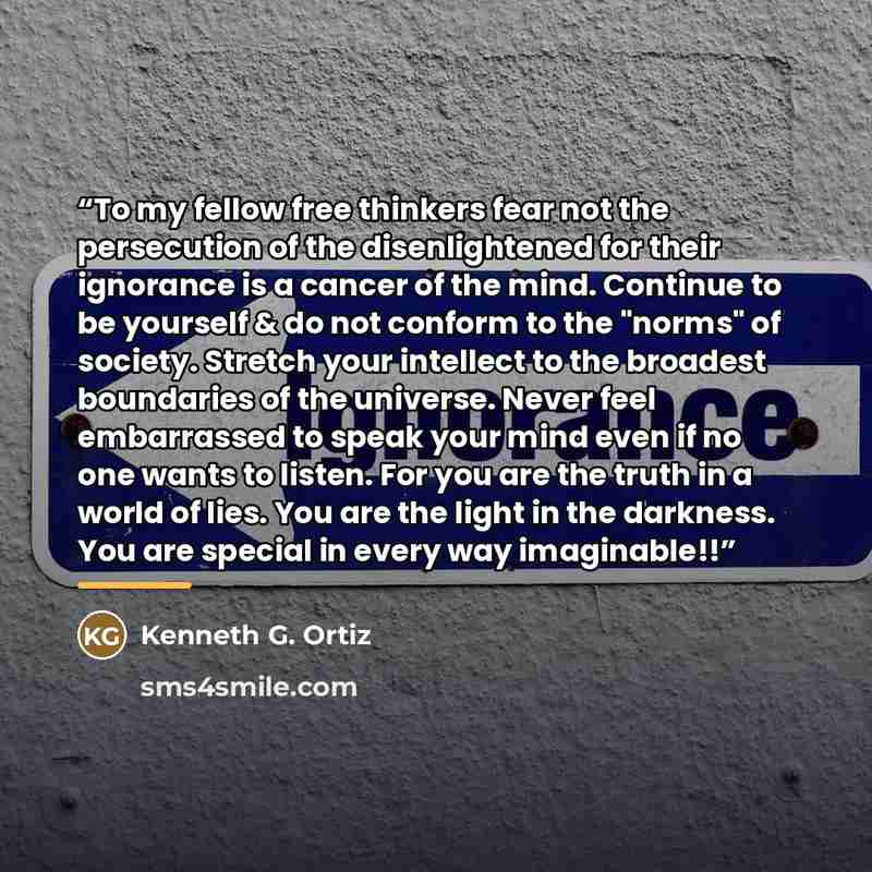 “To my fellow free thinkers fear not the persecution of the disenlightened for their ignorance is a cancer of the mind. Continue to be yourself & do not conform to the "norms" of society. Stretch your intellect to the broadest boundaries of the universe. Never feel embarrassed to speak your mind…” quote by Kenneth G. Ortiz