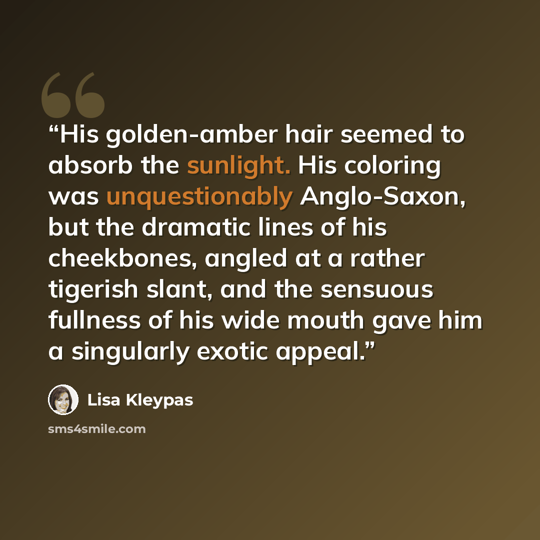 “His golden-amber hair seemed to absorb the sunlight. His coloring was unquestionably Anglo-Saxon, but the dramatic lines of his cheekbones, angled at a rather tigerish slant, and the sensuous fullness of his wide mouth gave him a singularly exotic appeal.” quote by Lisa Kleypas