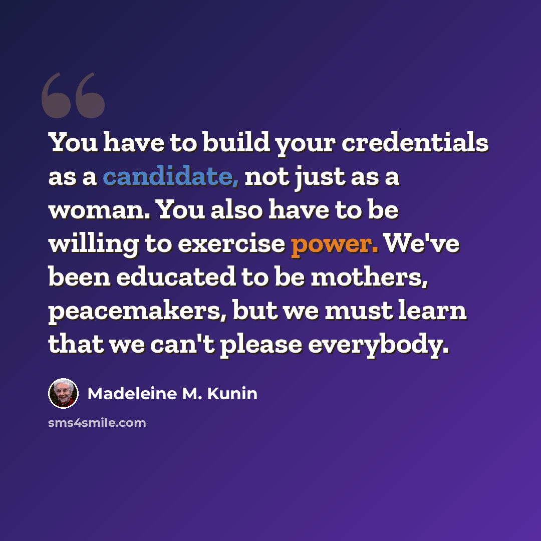 “You have to build your credentials as a candidate, not just as a woman. You also have to be willing to exercise power. We've been educated to be mothers, peacemakers, but we must learn that we can't please everybody.” quote by Madeleine M. Kunin