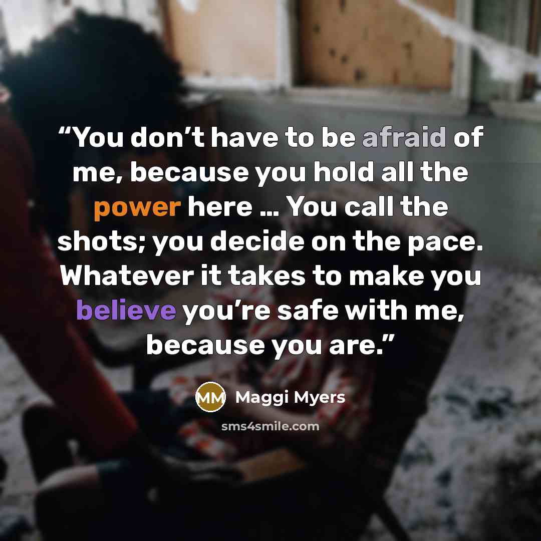 “You don’t have to be afraid of me, because you hold all the power here … You call the shots; you decide on the pace. Whatever it takes to make you believe you’re safe with me, because you are.” quote by Maggi Myers