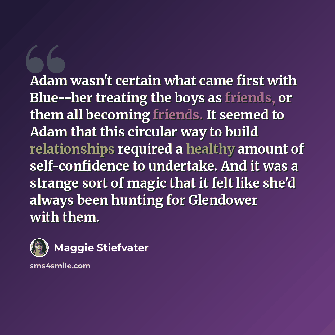 “Adam wasn't certain what came first with Blue--her treating the boys as friends, or them all becoming friends. It seemed to Adam that this circular way to build relationships required a healthy amount of self-confidence to undertake. And it was a strange sort of magic that it felt like she'd…” quote by Maggie Stiefvater