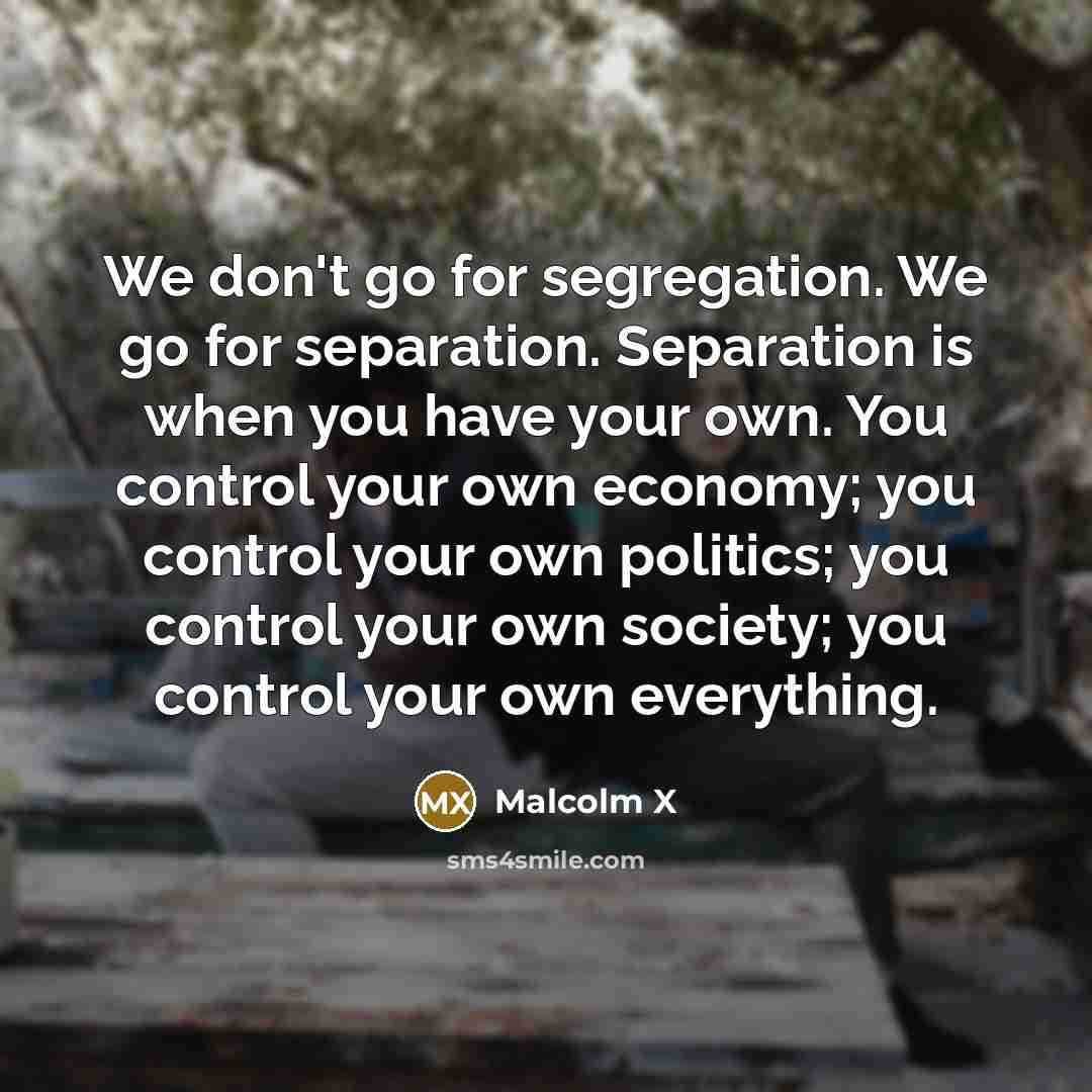 “We don't go for segregation. We go for separation. Separation is when you have your own. You control your own economy; you control your own politics; you control your own society; you control your own everything.” quote by Malcolm X