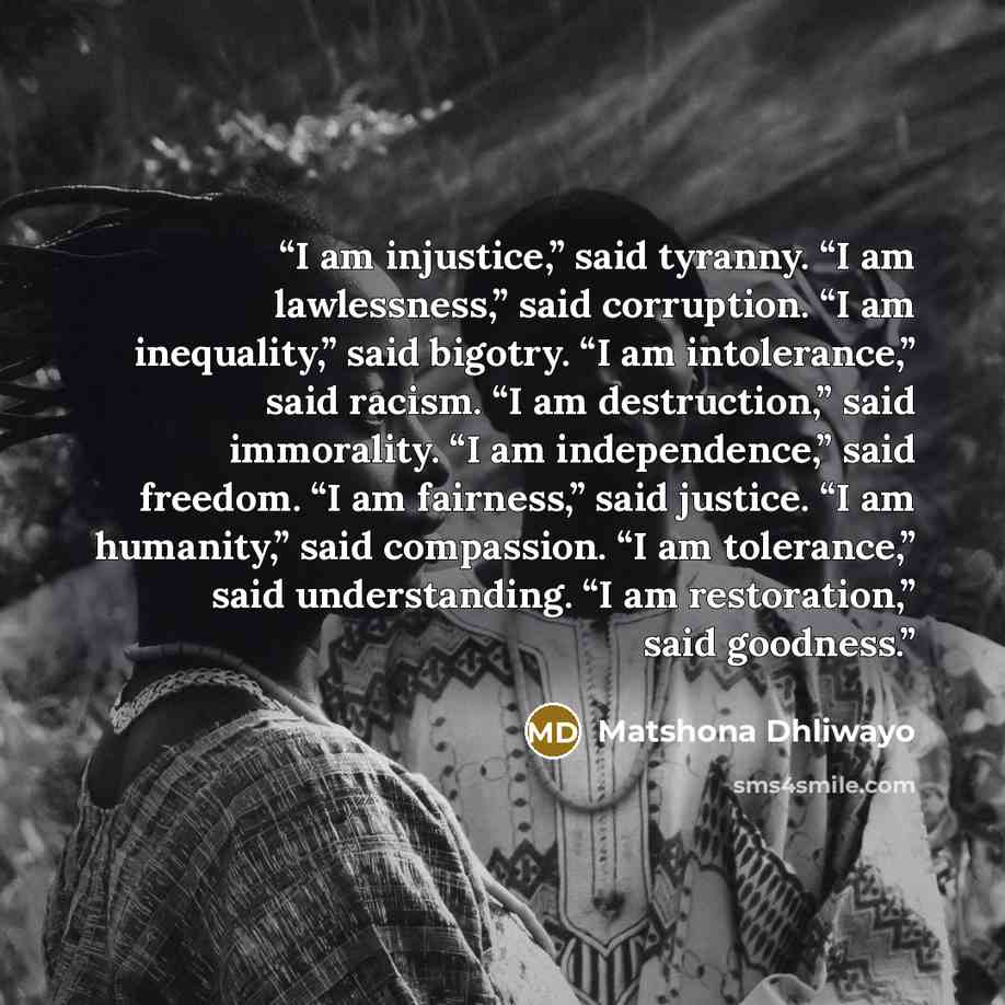 “I am injustice,” said tyranny. “I am lawlessness,” said corruption. “I am inequality,” said bigotry. “I am intolerance,” said racism. “I am destruction,” said immorality. “I am independence,” said freedom. “I am fairness,” said justice. “I am humanity,” said compassion. “I am tolerance,” said…” quote by Matshona Dhliwayo