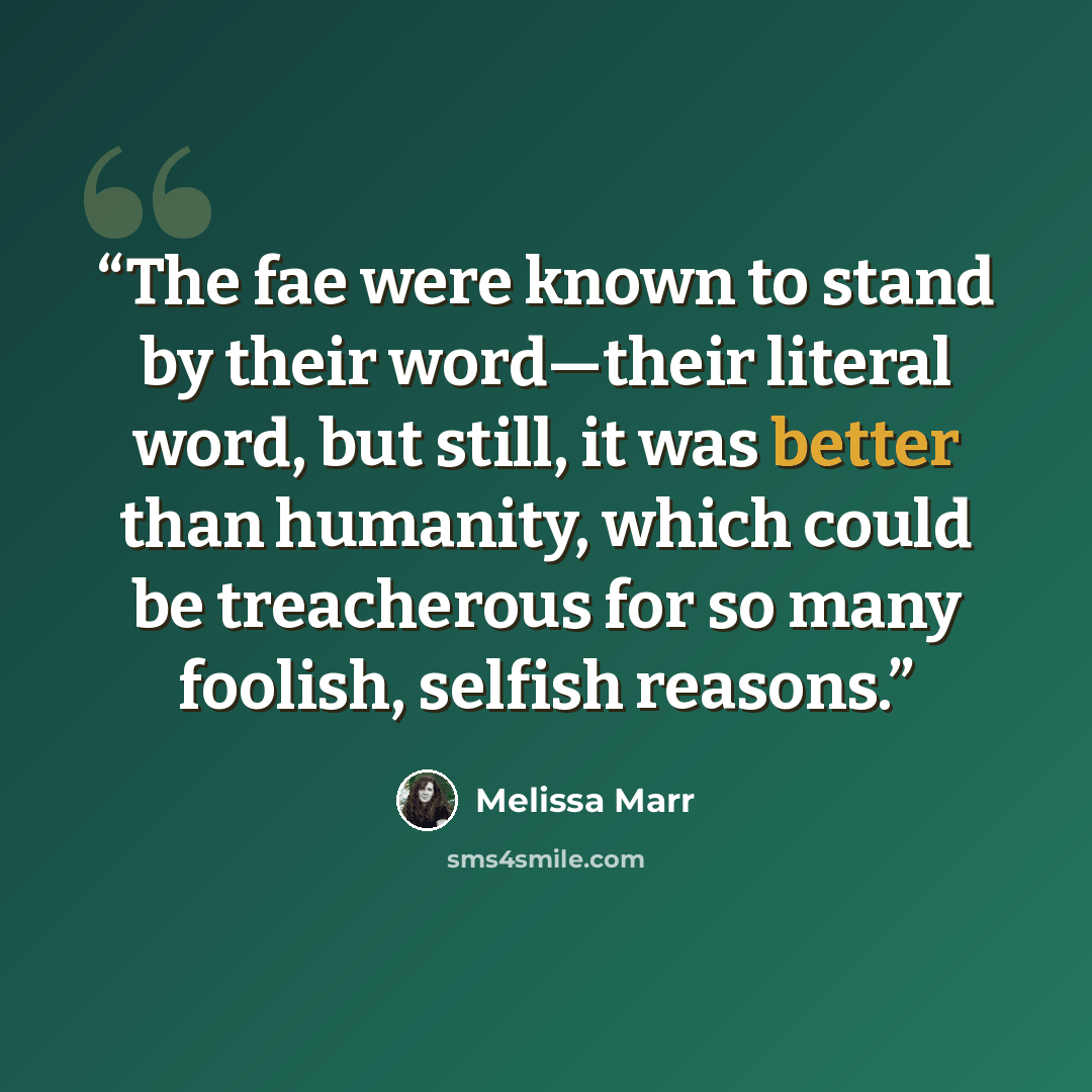 “The fae were known to stand by their word—their literal word, but still, it was better than humanity, which could be treacherous for so many foolish, selfish reasons.” quote by Melissa Marr
