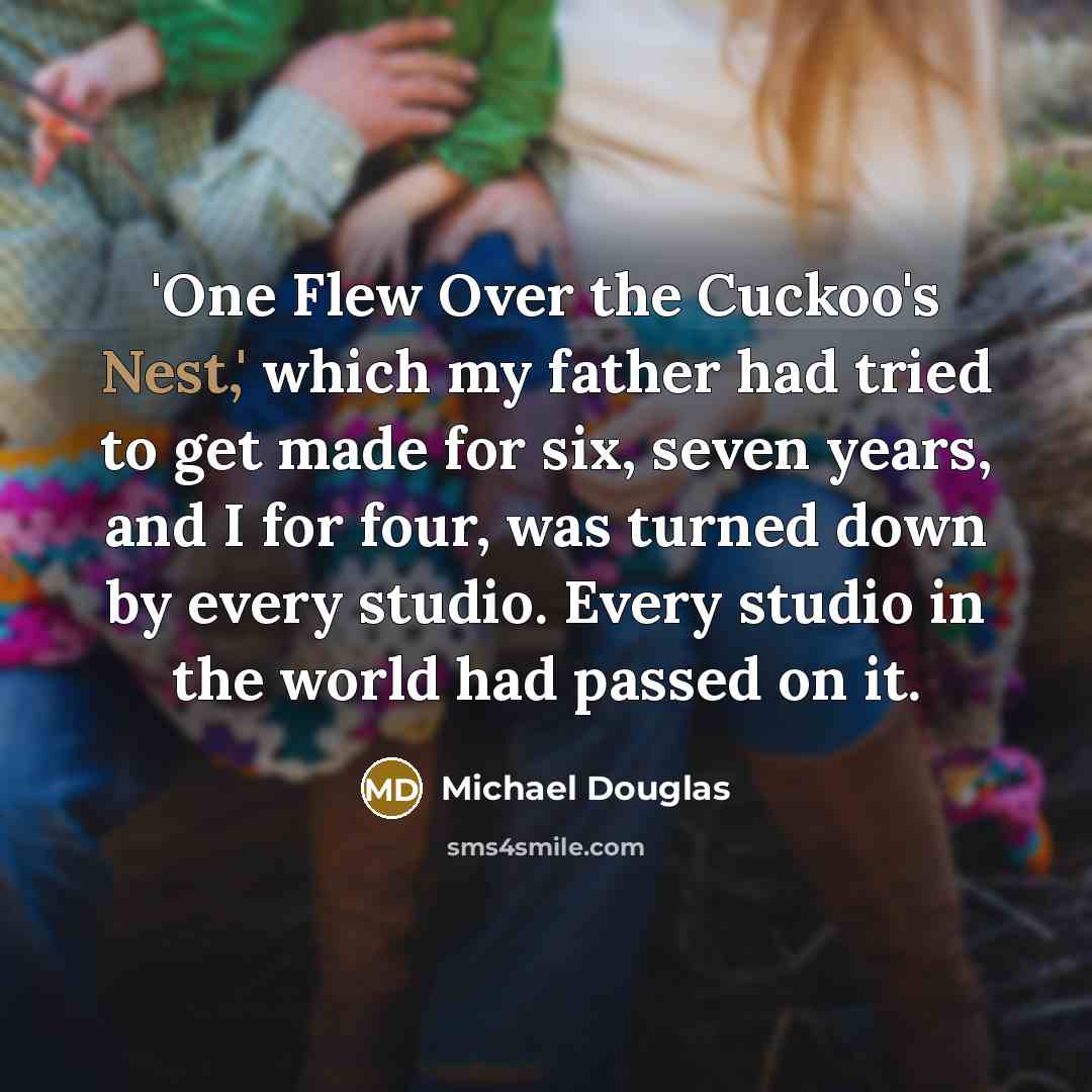 “'One Flew Over the Cuckoo's Nest,' which my father had tried to get made for six, seven years, and I for four, was turned down by every studio. Every studio in the world had passed on it.” quote by Michael Douglas
