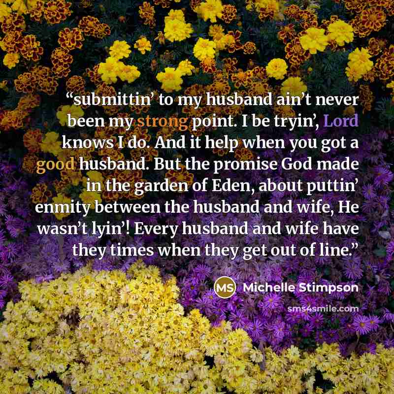 “submittin’ to my husband ain’t never been my strong point. I be tryin’, Lord knows I do. And it help when you got a good husband. But the promise God made in the garden of Eden, about puttin’ enmity between the husband and wife, He wasn’t lyin’! Every husband and wife have they times when they get…” quote by Michelle Stimpson