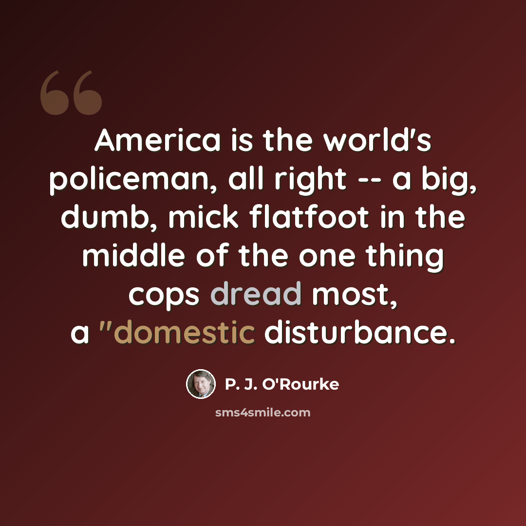 “America is the world's policeman, all right -- a big, dumb, mick flatfoot in the middle of the one thing cops dread most, a "domestic disturbance.” quote by P. J. O'Rourke