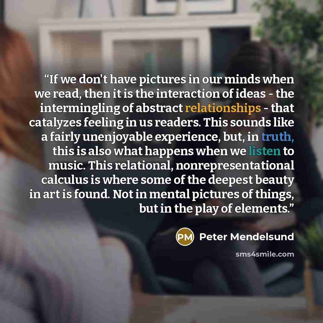“If we don't have pictures in our minds when we read, then it is the interaction of ideas - the intermingling of abstract relationships - that catalyzes feeling in us readers. This sounds like a fairly unenjoyable experience, but, in truth, this is also what happens when we listen to music. This…” quote by Peter Mendelsund