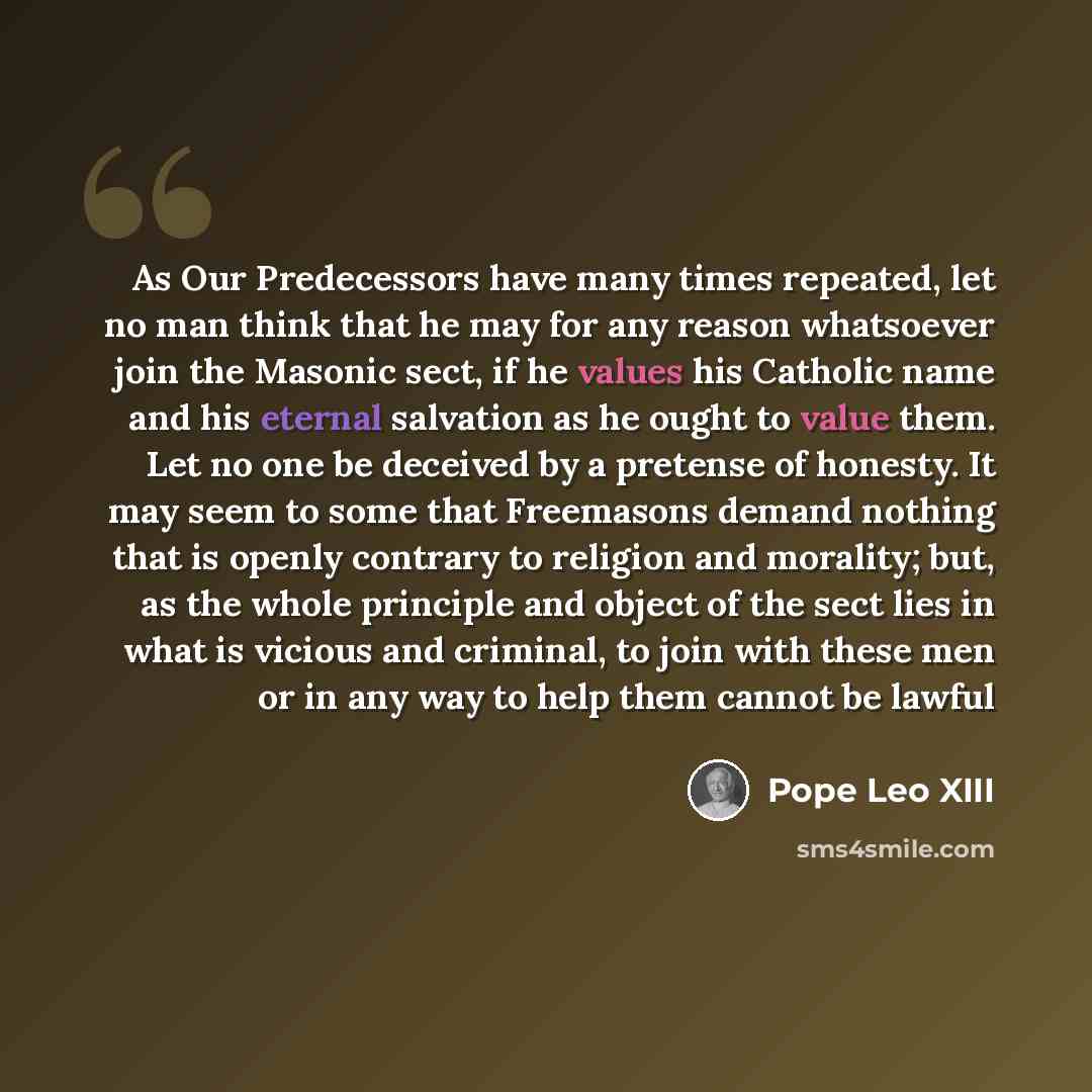 “As Our Predecessors have many times repeated, let no man think that he may for any reason whatsoever join the Masonic sect, if he values his Catholic name and his eternal salvation as he ought to value them. Let no one be deceived by a pretense of honesty. It may seem to some that Freemasons…” quote by Pope Leo XIII