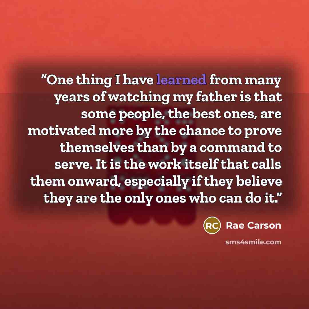 “One thing I have learned from many years of watching my father is that some people, the best ones, are motivated more by the chance to prove themselves than by a command to serve. It is the work itself that calls them onward, especially if they believe they are the only ones who can do it.” quote by Rae Carson